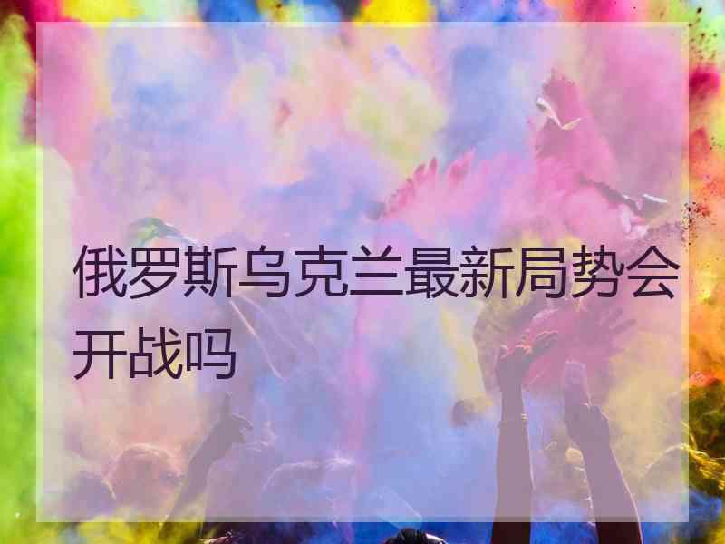 俄罗斯乌克兰最新局势会开战吗