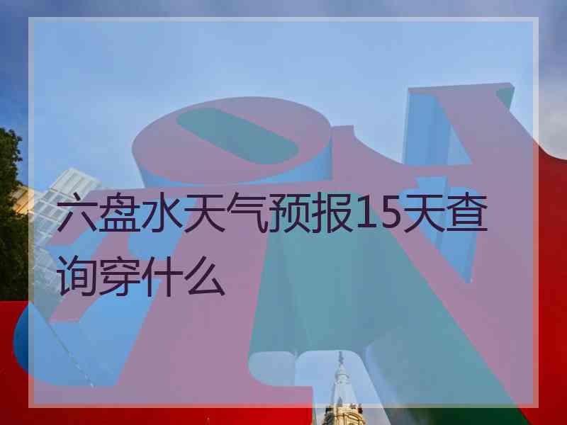 六盘水天气预报15天查询穿什么